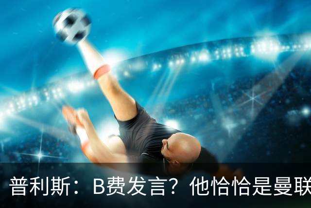 普利斯：B费发言？他恰恰是曼联不愿拼抢、不愿奔跑的缩影