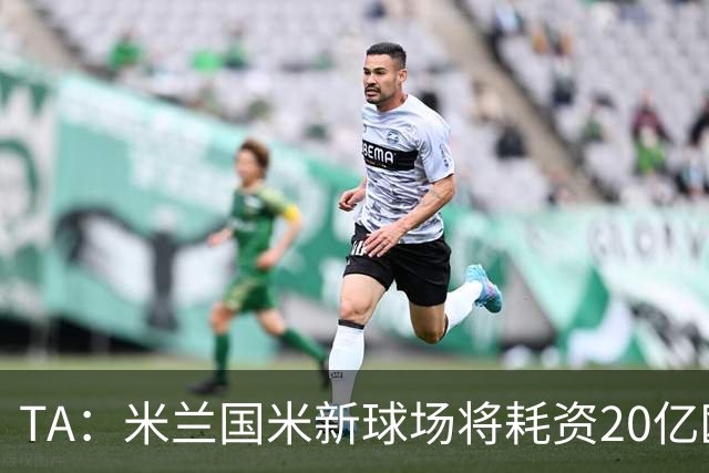 TA：米兰国米新球场将耗资20亿欧，容纳71500人无圣西罗旧有特征